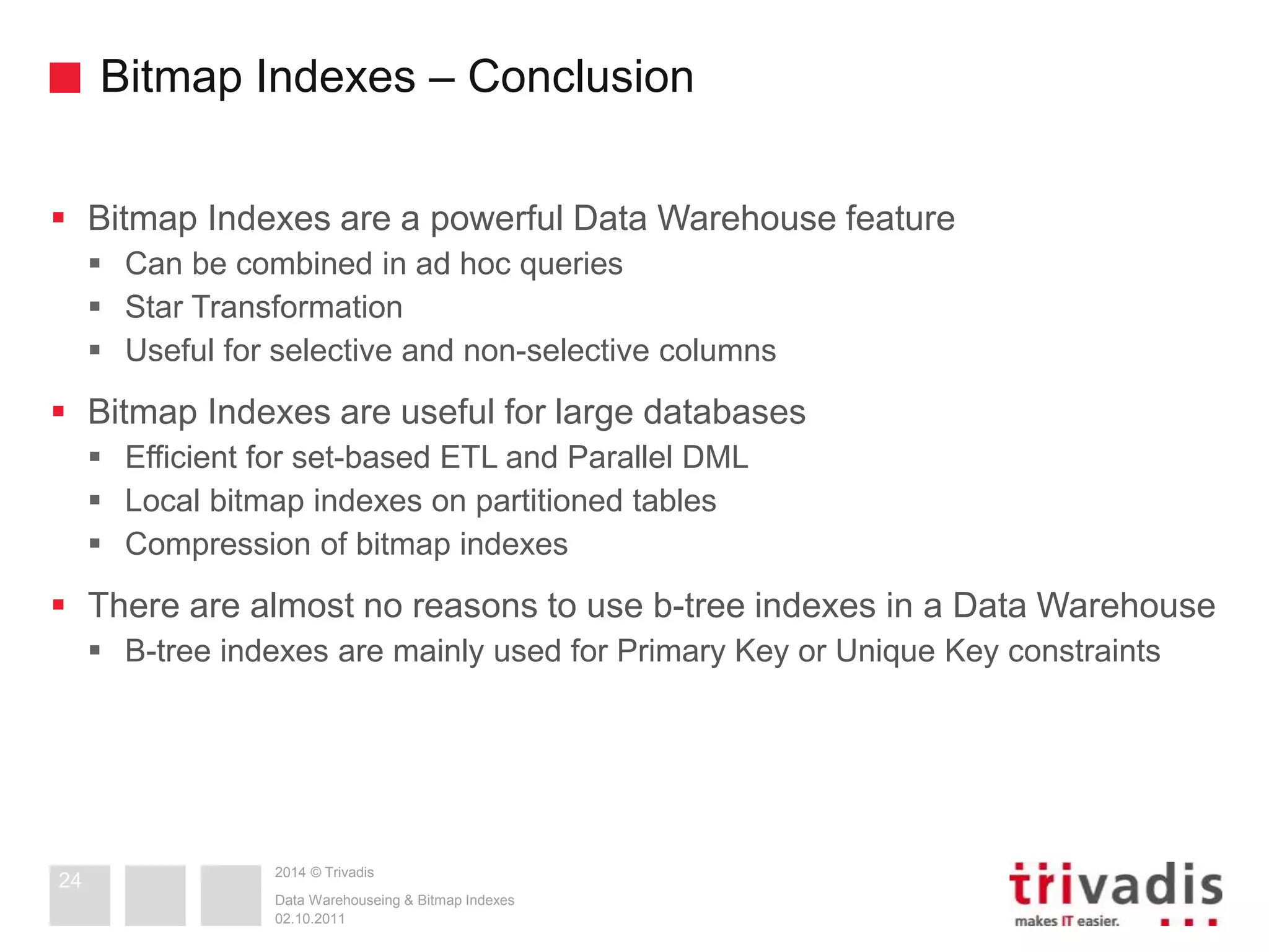 Bitmap Indexes – Conclusion 
 Bitmap Indexes are a powerful Data Warehouse feature 
 Can be combined in ad hoc queries 
 Star Transformation 
 Useful for selective and non-selective columns 
 Bitmap Indexes are useful for large databases 
 Efficient for set-based ETL and Parallel DML 
 Local bitmap indexes on partitioned tables 
 Compression of bitmap indexes 
 There are almost no reasons to use b-tree indexes in a Data Warehouse 
 B-tree indexes are mainly used for Primary Key or Unique Key constraints 
2014 © Trivadis 
Data Warehouseing & Bitmap Indexes 
02.10.2011 
24 
 