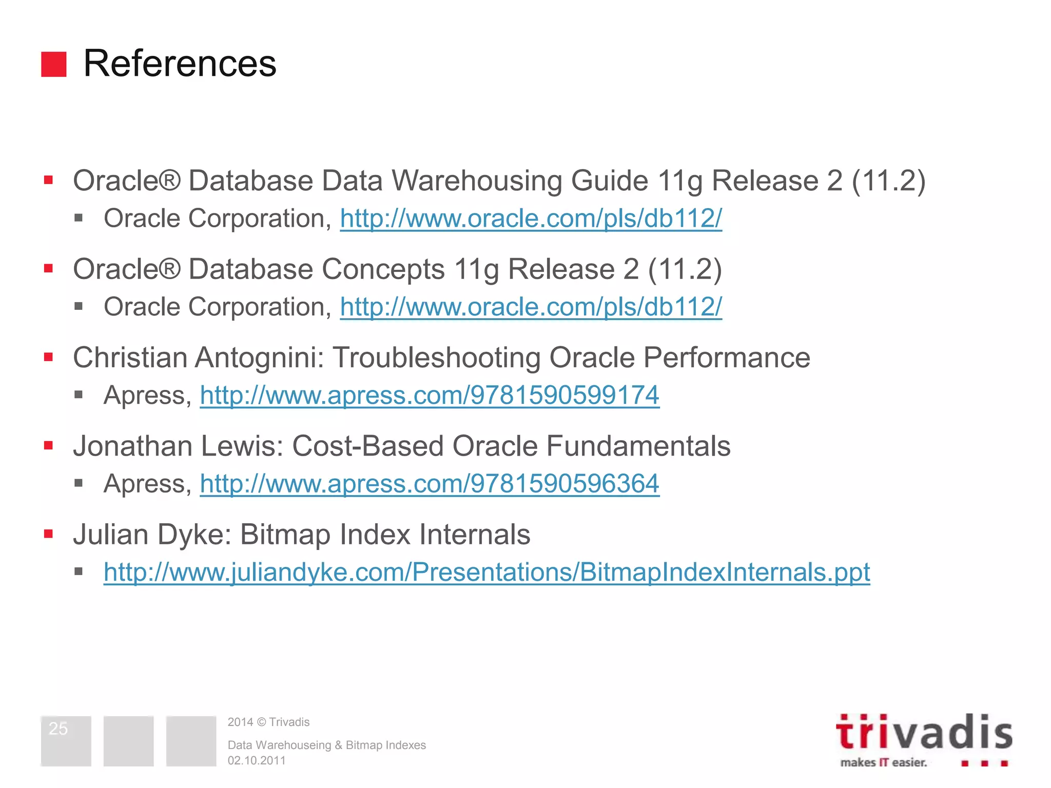 References 
 Oracle® Database Data Warehousing Guide 11g Release 2 (11.2) 
 Oracle Corporation, http://www.oracle.com/pls/db112/ 
 Oracle® Database Concepts 11g Release 2 (11.2) 
 Oracle Corporation, http://www.oracle.com/pls/db112/ 
 Christian Antognini: Troubleshooting Oracle Performance 
 Apress, http://www.apress.com/9781590599174 
 Jonathan Lewis: Cost-Based Oracle Fundamentals 
 Apress, http://www.apress.com/9781590596364 
 Julian Dyke: Bitmap Index Internals 
 http://www.juliandyke.com/Presentations/BitmapIndexInternals.ppt 
2014 © Trivadis 
Data Warehouseing & Bitmap Indexes 
02.10.2011 
25 
 