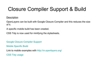 Closure Compiler Support & Build Description OpenLayers can be built with Google Closure Compiler and this reduces the size of it.  A specific mobile build has been created.  CSS Tidy is now used for minifying the stylesheets. Google Closure Compiler Support Mobile Specific Build Link to mobile examples with  http://m.openlayers.org/ CSS  Tidy  usage  