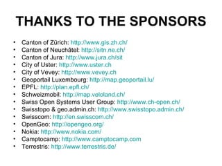 THANKS TO THE SPONSORS Canton of Zürich:  http:// www.gis.zh.ch /   Canton of Neuchâtel:  http:// sitn.ne.ch / Canton of Jura:  http:// www.jura.ch / sit   City of Uster:  http:// www.uster.ch   City of Vevey:  http://www.vevey.ch   Geoportail Luxembourg:  http:// map.geoportail.lu /   EPFL:  http:// plan.epfl.ch/   Schweizmobil:  http://map.veloland.ch/   Swiss Open Systems User Group:  http://www.ch-open.ch/   Swisstopo & geo.admin.ch:  http://www.swisstopo.admin.ch/ Swisscom:  http://en.swisscom.ch/   OpenGeo:  http:// opengeo.org /   Nokia:  http:// www.nokia.com/   Camptocamp:  http://www.camptocamp.com   Terrestris:  http:// www.terrestris.de /   