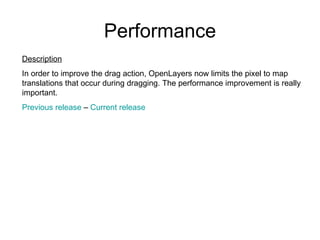 Performance Description In order to improve the drag action,  OpenLayers now limits the pixel to map translations that occur during dragging. The performance improvement is really important. Previous  release  –  Current  release 