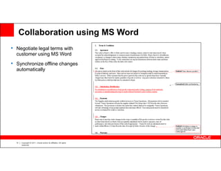 Collaboration using MS Word
• Negotiate legal terms with
  customer using MS Word
• Synchronize offline changes
  automatically




  13   Copyright © 2011, Oracle and/or its affiliates. All rights
       reserved.
 