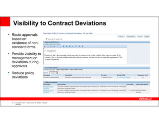 Visibility to Contract Deviations
• Route approvals
  based on
  existence of non-
  standard terms
• Provide visibility to
  management on
  deviations during
  approvals
• Reduce policy
  deviations




  14   Copyright © 2011, Oracle and/or its affiliates. All rights
       reserved.
 