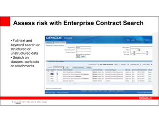 Assess risk with Enterprise Contract Search

• Full-text and
keyword search on
structured or
unstructured data
• Search on
clauses, contracts
or attachments




16   Copyright © 2011, Oracle and/or its affiliates. All rights
     reserved.
 