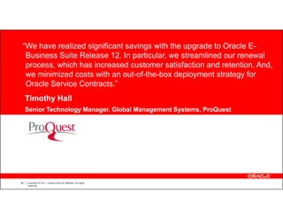 “We have realized significant savings with the upgrade to Oracle E-
  Business Suite Release 12. In particular, we streamlined our renewal
  process, which has increased customer satisfaction and retention. And,
  we minimized costs with an out-of-the-box deployment strategy for
  Oracle Service Contracts.”
     Timothy Hall
     Senior Technology Manager, Global Management Systems, ProQuest


           CUSTOMER LOGO




28   Copyright © 2011, Oracle and/or its affiliates. All rights
     reserved.
 