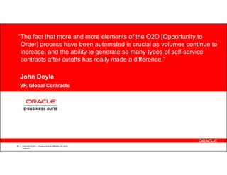 “The fact that more and more elements of the O2O [Opportunity to
  Order] process have been automated is crucial as volumes continue to
  increase, and the ability to generate so many types of self-service
  contracts after cutoffs has really made a difference.”

     John Doyle
     VP, Global Contracts


           CUSTOMER LOGO




29   Copyright © 2011, Oracle and/or its affiliates. All rights
     reserved.
 