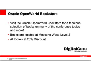 Oracle OpenWorld Bookstore

    • Visit the Oracle OpenWorld Bookstore for a fabulous
      selection of books on many of the conference topics
      and more!
    • Bookstore located at Moscone West, Level 2
    • All Books at 20% Discount




5   Copyright © 2011, Oracle and/or its affiliates. All rights
    reserved.
 