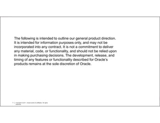 The following is intended to outline our general product direction.
    It is intended for information purposes only, and may not be
    incorporated into any contract. It is not a commitment to deliver
    any material, code, or functionality, and should not be relied upon
    in making purchasing decisions. The development, release, and
    timing of any features or functionality described for Oracle’s
    products remains at the sole discretion of Oracle.




7   Copyright © 2011, Oracle and/or its affiliates. All rights
    reserved.
 