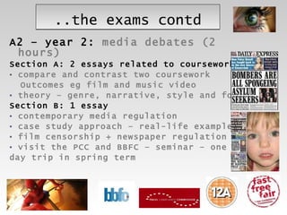 ..the exams contd A2 – year 2:  media debates (2 hours) Section A:   2 essays related to coursework compare and contrast two coursework  Outcomes eg film and music video  theory – genre, narrative, style and form Section B: 1 essay contemporary media regulation case study approach – real-life examples film censorship + newspaper regulation visit the PCC and BBFC – seminar – one  day trip in spring term 