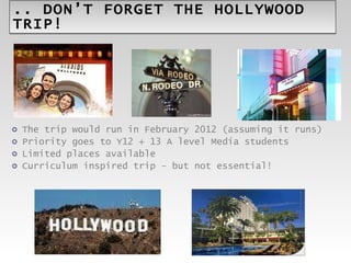 .. DON’T FORGET THE HOLLYWOOD TRIP! The trip would run in February 2012 (assuming it runs) Priority goes to Y12 + 13 A level Media students Limited places available Curriculum inspired trip – but not essential! 