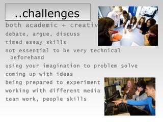 ..challenges both academic + creative debate, argue, discuss timed essay skills  not essential to be very technical beforehand using your imagination to problem solve coming up with ideas being prepared to experiment working with different media team work, people skills 
