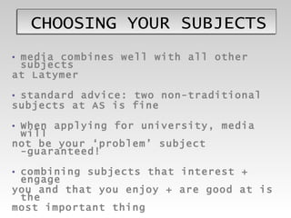 CHOOSING YOUR SUBJECTS media combines well with all other subjects at Latymer standard advice: two non-traditional subjects at AS is fine When applying for university, media will not be your ‘problem’ subject -guaranteed! combining subjects that interest + engage  you and that you enjoy + are good at is the most important thing  