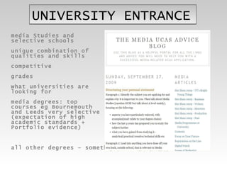 UNIVERSITY ENTRANCE media Studies and  selective schools unique combination of  qualities and skills competitive grades  what universities are  looking for media degrees: top  courses eg Bournemouth  and Leeds very selective  (expectation of high  academic standards +  Portfolio evidence) all other degrees – something different 