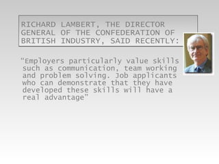RICHARD LAMBERT, THE DIRECTOR GENERAL OF THE CONFEDERATION OF BRITISH INDUSTRY, SAID RECENTLY:  “ Employers particularly value skills such as communication, team working and problem solving. Job applicants who can demonstrate that they have developed these skills will have a real advantage”  