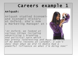 Careers example 1 Aniquah: Aniquah studied Economics  and Economic History at Oxford, she’s now  a Marketing Manager at BT ‘ At Oxford, we looked at  various things including  advertising + branding  and political spin which  was pretty interesting and made me think  of my media lessons at Latymer. I can't deny that what we did in media had a  powerful influence on what I'm doing now! ’ 