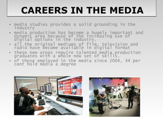   CAREERS IN THE MEDIA media studies provides a solid grounding in the industry  media production has become a hugely important and dynamic area because of the increasing use of digital options in the industry.  all the original mediums of film, television and radio have become available in digital format these new areas require talented media production graduates with a whole new set of skills.  of those employed in the media since 2004, 44 per cent hold media a degree  