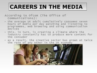 CAREERS IN THE MEDIA According to Ofcom (The Office of Communications): the average UK adult cumulatively consumes seven hours of media per day watching and listening to programmes, web browsing and using communication devices  this, in turn, is creating a climate where the industry constantly has to produce more content for the consumer as a result, the creative sector has grown at twice the rate of any other in the UK economy 