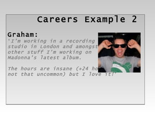 Careers  Example 2 Graham: ‘ I’m working in a recording  studio in London and amongst  other stuff I'm working on  Madonna's latest album.  The hours are insane (+24 hour shift is  not that uncommon) but I love it! ’ 