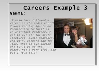 Careers Example 3 Gemma: ‘ I also have followed a  career in the media world!  I work for Sky Sports on  Premiership football as  an Assistant Producer. I  get to cut all the stuff  (features, music montages,  analysis, openers and the  like) that go out during  the build up to the  games. Not a very girly job  but I love it!!’ 