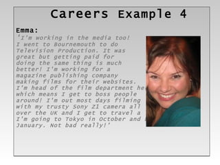 Careers  Example 4 Emma: ‘ I'm working in the media too!  I went to Bournemouth to do  Television Production. It was great but getting paid for  doing the same thing is much  better! I'm working for a  magazine publishing company  making films for their websites.  I'm head of the film department here,  which means I get to boss people  around! I'm out most days filming  with my trusty Sony Z1 camera all  over the UK and I get to travel a lot. I'm going to Tokyo in October and LA in January. Not bad really!’ 