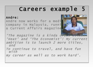 Careers  example 5 Andre: Andre now works for a media  company in Malaysia, running  a Current Affairs magazine ‘ The magazine is a kinda cross between ‘ Heat’ and ‘The Economist’! My current ambition is to launch 2 more titles, and  To continue to travel, and have fun with  my career as well as to work hard’. 