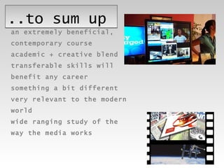 ..to sum up an extremely beneficial,  contemporary course academic + creative blend transferable skills will  benefit any career something a bit different very relevant to the modern  world wide ranging study of the  way the media works 