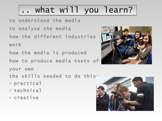 .. what will you learn? to understand the media to analyse the media how the different industries  work  how the media is produced how to produce media texts of  your own the skills needed to do this: practical technical  creative 