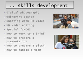 .. skills development digital photography Web/print design Shooting with HD video  HD video editing Special fx/CGI how to work to a brief how to prepare a presentation how to prepare a pitch how to manage a team 
