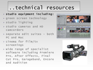 ..technical resources studio equipment including: green screen technology studio lighting studio cameras and HD camcorders separate edit suites – both PC and Mac cinema for film/tv screenings wide range of specialist software including Premiere Pro, After Effects, Final Cut Pro, Garageband, Encore and Audition  