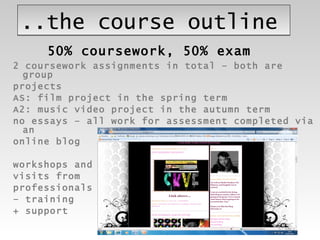 ..the course outline 2 coursework assignments in total – both are group projects AS: film project in the spring term  A2: music video project in the autumn term no essays – all work for assessment completed via an  online blog workshops and  visits from  professionals  –  training  + support 50% coursework, 50% exam 