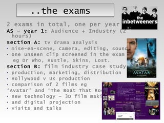 ..the exams 2 exams in total, one per year AS – year 1:  Audience + Industry (2 hours) section A:   tv drama analysis  mise-en-scene, camera, editing, sound one unseen clip screened in the exam  eg Dr Who, Hustle, Skins, Lost.  section B:  film industry case study  production, marketing, distribution Hollywood v UK production comparison of 2 films eg  ‘ Avatar’ and ‘The Boat That Rocked’ new technology – 3D film making  and digital projection visits and talks 