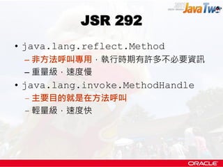 JSR 292
• java.lang.reflect.Method
 – 非方法呼叫專用，執行時期有許多不必要資訊
 – 重量級，速度慢
• java.lang.invoke.MethodHandle
 – 主要目的就是在方法呼叫
 – 輕量級，速度快
 