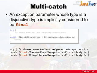 Multi-catch
• An exception parameter whose type is a
  disjunctive type is implicitly considered to
  be final.




  try { /* throws some ReflectiveOperationException */ }
  catch (final ClassNotFoundException ex1) { /* body */ }
  catch (final IllegalAccessException ex2) { /* body */ }
 