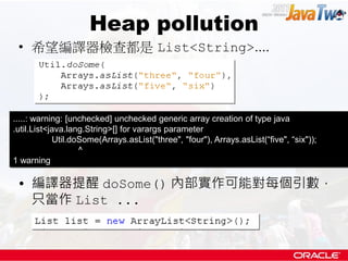 Heap pollution
 • 希望編譯器檢查都是 List<String>....




.....: warning: [unchecked] unchecked generic array creation of type java
.util.List<java.lang.String>[] for varargs parameter
            Util.doSome(Arrays.asList("three", "four"), Arrays.asList(“five", “six"));
                   ^
1 warning

 • 編譯器提醒 doSome() 內部實作可能對每個引數，
   只當作 List ...
 