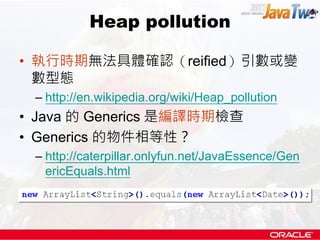 Heap pollution

• 執行時期無法具體確認（reified）引數或變
  數型態
 – http://en.wikipedia.org/wiki/Heap_pollution
• Java 的 Generics 是編譯時期檢查
• Generics 的物件相等性？
 – http://caterpillar.onlyfun.net/JavaEssence/Gen
   ericEquals.html
 