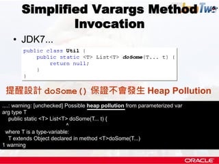 Simplified Varargs Method
               Invocation
    • JDK7...




 提醒設計 doSome() 保證不會發生 Heap Pollution
....: warning: [unchecked] Possible heap pollution from parameterized var
arg type T
    public static <T> List<T> doSome(T... t) {
                            ^
  where T is a type-variable:
    T extends Object declared in method <T>doSome(T...)
1 warning
 