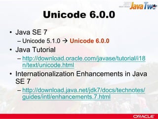 Unicode 6.0.0
• Java SE 7
  – Unicode 5.1.0  Unicode 6.0.0
• Java Tutorial
  – http://download.oracle.com/javase/tutorial/i18
    n/text/unicode.html
• Internationalization Enhancements in Java
  SE 7
  – http://download.java.net/jdk7/docs/technotes/
    guides/intl/enhancements.7.html
 