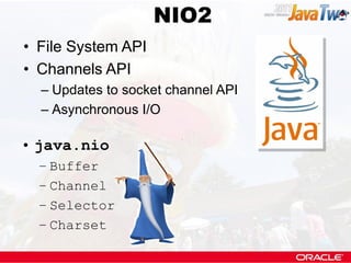 NIO2
                    NIO
• File System API
• Channels API
  – Updates to socket channel API
  – Asynchronous I/O

• java.nio
  – Buffer
  – Channel
  – Selector
  – Charset
 
