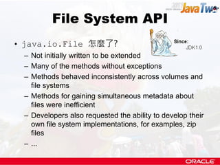 File System API
• java.io.File 怎麼了?
 – Not initially written to be extended
 – Many of the methods without exceptions
 – Methods behaved inconsistently across volumes and
   file systems
 – Methods for gaining simultaneous metadata about
   files were inefficient
 – Developers also requested the ability to develop their
   own file system implementations, for examples, zip
   files
 – ...
 