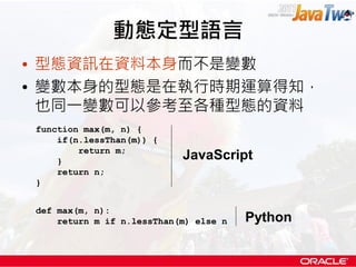 動態定型語言
• 型態資訊在資料本身而不是變數
• 變數本身的型態是在執行時期運算得知，
  也同一變數可以參考至各種型態的資料
function max(m, n) {
    if(n.lessThan(m)) {
        return m;
    }
                           JavaScript
    return n;
}


def max(m, n):
    return m if n.lessThan(m) else n   Python
 