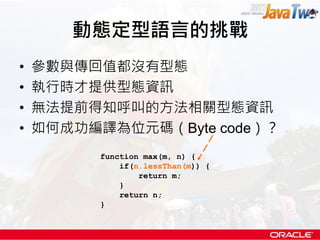動態定型語言的挑戰
•   參數與傳回值都沒有型態
•   執行時才提供型態資訊
•   無法提前得知呼叫的方法相關型態資訊
•   如何成功編譯為位元碼（Byte code）？
          function max(m, n) {
              if(n.lessThan(m)) {
                  return m;
              }
              return n;
          }
 