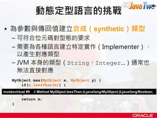動態定型語言的挑戰
• 為參數與傳回值建立合成（synthetic）類型
    – 可符合位元碼對型態的要求
    – 需要為各種語言建立特定實作（Implementer），
      以產生對應類型
    – JVM 本身的類型（String、Integer...）通常也
      無法直接對應
     MyObject max(MyObject x, MyObject y) {
           if(n.lessThan(m)) {
                return n;
invokevirtual #9 // Method MyObject.lessThan:(Ljava/lang/MyObject;)Ljava/lang/Boolean;
           }
           return m;
     }
 