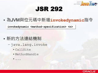JSR 292
• 為JVM與位元碼中新增invokedynamic指令
 invokedynamic <method-specification> <n>



• 新的方法連結機制
 – java.lang.invoke
    • CallSite
    • MethodHandle
    • ...
 