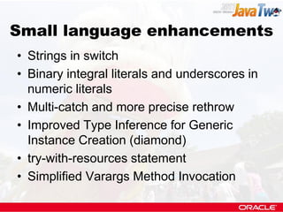 Small language enhancements
• Strings in switch
• Binary integral literals and underscores in
  numeric literals
• Multi-catch and more precise rethrow
• Improved Type Inference for Generic
  Instance Creation (diamond)
• try-with-resources statement
• Simplified Varargs Method Invocation
 