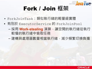 Fork / Join 框架
• ForkJoinTask：類似執行緒的輕量級實體
• 有別於 ExecutorService 的 ForkJoinPool
  – 採用 Work-stealing 演算，讓空閒的執行緒從執行
    較慢的執...