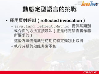 動態定型語言的挑戰
• 運用反射呼叫（reflected invocation）
 – java.lang.reflect.Method 提供某類別
   或介面的方法直接呼叫（正是特定語言實作器
   所要求的）
 – 這些方法仍是執行時期從特定類別上取得
 – 執行時期的效能非常不彰
 