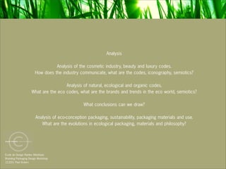 Analysis

                                 Analysis of the cosmetic industry, beauty and luxury codes.
                       How does the industry communicate, what are the codes, iconography, semiotics?

                                      Analysis of natural, ecological and organic codes.
                     What are the eco codes, what are the brands and trends in the eco world, semiotics?

                                                 What conclusions can we draw?

                        Analysis of eco-conception packaging, sustainability, packaging materials and use.
                           What are the evolutions in ecological packaging, materials and philosophy?




Ecole de Design Nantes Atlantique
Branding Packaging Design Workshop
12.2011 Paul Vickers
 