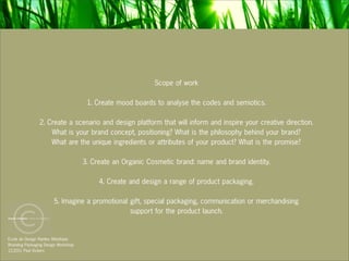 Scope of work

                                      1. Create mood boards to analyse the codes and semiotics.

                2. Create a scenario and design platform that will inform and inspire your creative direction.
                    What is your brand concept, positioning? What is the philosophy behind your brand?
                    What are the unique ingredients or attributes of your product? What is the promise?

                                     3. Create an Organic Cosmetic brand: name and brand identity.

                                          4. Create and design a range of product packaging.

                       5. Imagine a promotional gift, special packaging, communication or merchandising
                                                support for the product launch.


Ecole de Design Nantes Atlantique
Branding Packaging Design Workshop
12.2011 Paul Vickers
 