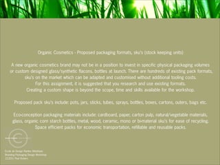 Organic Cosmetics - Proposed packaging formats, sku’s (stock keeping units)

    A new organic cosmetics brand may not be in a position to invest in specific physical packaging volumes
   or custom designed glass/synthetic flacons, bottles at launch. There are hundreds of existing pack formats,
           sku’s on the market which can be adapted and customised without additional tooling costs.
                 For this assignment, it is suggested that you research and use existing formats.
            Creating a custom shape is beyond the scope, time and skills available for the workshop.

       Proposed pack sku’s include: pots, jars, sticks, tubes, sprays, bottles, boxes, cartons, outers, bags etc.

     Eco-conception packaging materials include: cardboard, paper, carton pulp, natural/vegetable materials,
     glass, organic corn starch bottles, metal, wood, ceramic, mono or bi-material sku’s for ease of recycling.
                 Space efficient packs for economic transportation, refillable and reusable packs.



Ecole de Design Nantes Atlantique
Branding Packaging Design Workshop
12.2011 Paul Vickers
 