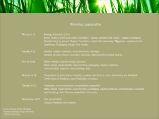 Workshop organisation

                    Monday 5-12       Briefing, discovery, Q & A,
                                      Brand Territory and visual codes: Cosmetics - beauty, premium and Nature - organic, ecological.
                                      Brainstorming by groups ‘Organic Cosmetics - nature the new luxury’. Magazines, paperboard etc.
                                      Conference ‘Packaging Design’ Paul Vickers.

                    Tuesday 6-12      Develop creative scenarios, visual territories, concepts.
                                      Creative session, discuss concepts, directions. Mood boards/concept boards.

                    Rest of week      Refine, develop selected design direction.
                                      Name, brand, visual identity, visual territory, packaging, volume, materials,
                                      communication supports, merchandising, web.

                    Monday 12-12      Presentation of each teams concepts, creative directions to class. Comments and feedback.
                                      On the basis of feedback, start finalisation of project.

                    Tuesday 13-12     Finalisation, recommendations, presentation preparation.
                                      Name, brand, visual identity, visual territory, packaging, volume, materials, communication supports,
                                      merchandising, web. Prepare presentation discourse.

                    Wednesday 14-12   Final presentation.
                                      Critique. Feedback and notation.

Ecole de Design Nantes Atlantique
Branding Packaging Design Workshop
12.2011 Paul Vickers
 